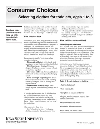 Consumer Choices
              Selecting clothes for toddlers, ages 1 to 3

                    Toddlers learn to talk, walk, and develop self-            child may not be the right size for that
                    awareness between the ages of one and three.               clothing when the season arrives.
Toddlers need       Clothing helps please the important people in a            • A large, varied wardrobe is not important
clothes that will   toddler’s life, and dressing is a skill to conquer.        to a toddler. Having just a few items and
                                                                               buying as size needs change will help keep
keep up with
                    How toddlers look                                          clothing costs down.
them in their
active lives.                                                                How toddlers think and feel
                    As toddlers grow, their body proportions change.
                    The body grows comparatively more to fit the
                    head, but the body remains broad compared to             Developing self-awareness
                    its length. The shoulders are narrow and                 As a toddler, your child will begin to recognize
                    sloping; hands and feet grow fast. A child may           himself or herself in the mirror or in photo-
                    gain about 10 pounds and grow 9 inches taller            graphs. He or she is developing self-awareness
                    during the two-year period. Girls may be                 —becoming a separate person from you. When
                    slightly shorter and weigh less than boys.               toddlers approach their second birthday they
                                                                             will use their own name to talk about them-
                    Remember the toddler’s physique when                     selves. At about age three they start using
                    choosing clothing:                                       pronouns to refer to themselves.
                      • The neck is still short. Look for rib knit
                      necklines or single-thickness collars that lie flat.   At this time your child also develops an
                      • The shoulders are sloping. Shoulder                  interest in clothing. Your toddler learns that
                      straps will fall down unless crossed in back           his or her appearance can cause people to
                      or anchored together.                                  respond in a certain way. Your toddler will
                      • Diapers are still worn. Pants need fullness          notice if you are pleased when he or she is
                      in the seat. Crotch openings make changing             dressed up for a birthday party or unhappy
                      easier.                                                about clothes getting dirty.
                      • Toilet training is beginning. Pull down
                      styles of pants with elastic waists will help
                                                                             Table 1. Growth features in clothing
                      both boys and girls learn to manage this
                      important task.
                                                                             • Fabrics that stretch
                      • The toddler is still crawling. Crotch
                      length of pants should be long enough not to
                                                                             • Two-piece outfits
                      bind.

                                                                             • Long tails on blouses and shirts
                    A toddler needs clothes that fit. Clothes that
                    are too big hinder movement and play.
                                                                             • Raglan, kimono, or set-in sleeves with
                    Clothes that are too big also can become
                                                                             deep-cut armholes
                    caught on play equipment and lead to injury.
                    Table 1 shows growth features you can look
                                                                             • Adjustable shoulder straps
                    for in clothing.

                                                                             • Garments without waistlines
                    Also remember these tips.
                     • Don’t plan to save money by buying
                                                                             • Cuff elastic that doesn’t bind
                     clothing on sale for the next season. Your




                                                                                                      PM1105 Revised July 2003