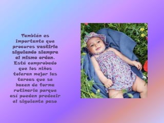 También es
   importante que
 procures vestirle
 siguiendo siempre
   el mismo orden.
  Está comprobado
    que los niños
 toleran mejor las
    tareas que se
   hacen de forma
  rutinaria porque
así pueden predecir
 el siguiente paso.
 