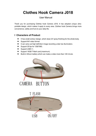 Clothes Hook Camera J018
                               User Manual

Thank you for purchasing Clothes hook Camera J018. It has adopted unique ultra-
portable design, which makes it apply to every area. Clothes hook Camera brings more
convenience, safety and funs to your daily life.


I Characters of Product
      It has small contour design, which does UV spray finishing for the whole body.
      Support AVI video format.
      It can carry out high definition image recording under low illumination.
      Support 30 fps for 1280*960.
      Support USB1.1.
      Support 16GB T-flash card.(maximum)
      Build-in lithium battery which can make a video more than 120 minute.
 