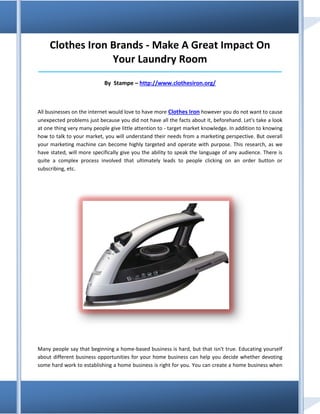 Clothes Iron Brands - Make A Great Impact On
                  Your Laundry Room
_____________________________________________________________________________________

                            By Stampe – http://www.clothesiron.org/



All businesses on the internet would love to have more Clothes Iron however you do not want to cause
unexpected problems just because you did not have all the facts about it, beforehand. Let's take a look
at one thing very many people give little attention to - target market knowledge. In addition to knowing
how to talk to your market, you will understand their needs from a marketing perspective. But overall
your marketing machine can become highly targeted and operate with purpose. This research, as we
have stated, will more specifically give you the ability to speak the language of any audience. There is
quite a complex process involved that ultimately leads to people clicking on an order button or
subscribing, etc.




Many people say that beginning a home-based business is hard, but that isn't true. Educating yourself
about different business opportunities for your home business can help you decide whether devoting
some hard work to establishing a home business is right for you. You can create a home business when
 