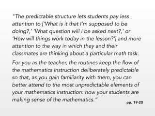 "The predictable structure lets students pay less
attention to [‘What is it that I’m supposed to be
doing?,’ ‘What question will I be asked next?,’ or
‘How will things work today in the lesson?’] and more
attention to the way in which they and their
classmates are thinking about a particular math task.
For you as the teacher, the routines keep the flow of
the mathematics instruction deliberately predictable
so that, as you gain familiarity with them, you can
better attend to the most unpredictable elements of
your mathematics instruction: how your students are
making sense of the mathematics.” pp. 19-20
 