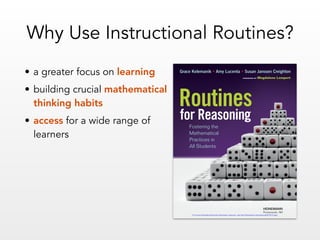 • a greater focus on learning
• building crucial mathematical
thinking habits
• access for a wide range of
learners
Why Use Instructional Routines?
HEINEMANN
Portsmouth, NH
for Reasoning
Routines
Fostering the
Mathematical
Practices in
All Students
Grace Kelemanik • Amy Lucenta • Susan Janssen Creighton
FOREWORD BY Magdalene Lampert
For more information about this Heinemann resource, visit http://heinemann.com/products/E07815.aspx
 