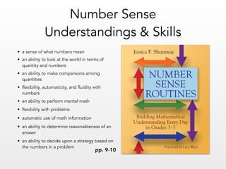 • a sense of what numbers mean
• an ability to look at the world in terms of
quantity and numbers
• an ability to make comparisons among
quantities
• flexibility, automaticity, and fluidity with
numbers
• an ability to perform mental math
• flexibility with problems
• automatic use of math information
• an ability to determine reasonableness of an
answer
• an ability to decide upon a strategy based on
the numbers in a problem
Number Sense  
Understandings & Skills
pp. 9-10
 