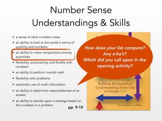 • a sense of what numbers mean
• an ability to look at the world in terms of
quantity and numbers
• an ability to make comparisons among
quantities
• flexibility, automaticity, and fluidity with
numbers
• an ability to perform mental math
• flexibility with problems
• automatic use of math information
• an ability to determine reasonableness of an
answer
• an ability to decide upon a strategy based on
the numbers in a problem
Number Sense  
Understandings & Skills
pp. 9-10
How does your list compare?  
Any a-ha’s?  
Which did you call upon in the
opening activity?
 