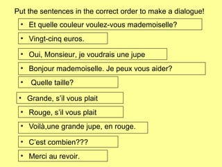 Put the sentences in the correct order to make a dialogue!
• Voilà,une grande jupe, en rouge.
• Oui, Monsieur, je voudrais une jupe
• Et quelle couleur voulez-vous mademoiselle?
• Rouge, s’il vous plait
• Quelle taille?
• Grande, s’il vous plait
• Bonjour mademoiselle. Je peux vous aider?
• C’est combien???
• Vingt-cinq euros.
• Merci au revoir.
 