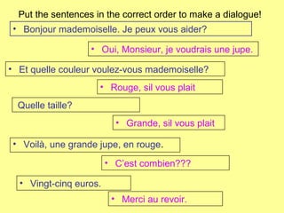 Put the sentences in the correct order to make a dialogue!
• Voilà, une grande jupe, en rouge.
• Oui, Monsieur, je voudrais une jupe.
• Et quelle couleur voulez-vous mademoiselle?
• Rouge, sil vous plait
Quelle taille?
• Grande, sil vous plait
• Bonjour mademoiselle. Je peux vous aider?
• C’est combien???
• Vingt-cinq euros.
• Merci au revoir.
 