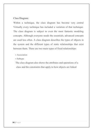 10 | P a g e
Class Diagram:
Within a technique, the class diagram has become very central
Virtually every technique has included a variation of that technique.
The class diagram is subject to even the most fantastic modeling
concepts. Although everyone needs the essentials, advanced concepts
are used less often. A class diagram describes the types of objects in
the system and the different types of static relationships that exist
between them. There are two main types of fixed relationships:
 Association
 Subtype
The class diagram also shows the attributes and operations of a
class and the constraints that apply to how objects are linked
 