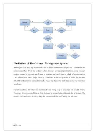 15 | P a g e
Limitations of The Garment Management System
Although I have tried my best to make the software flexible and easy to use I cannot rule out
limitations either. While the software offers its users a wide range of options, some complex
options cannot be covered, partly due to logistics and partly due to a lack of sophistication.
Lack of time was also a major obstacle. Therefore, it was not possible to make the software
infallible and dynamic. Lack of time also made me skip some parts like saving old candidate
results etc.
Numerous efforts have resulted in the software being easy to use even for non-IT people.
However, it is recognized that at first, this can be somewhat problematic for a layman. The
user receives assistance at every stage for his convenience while using the software.
 
