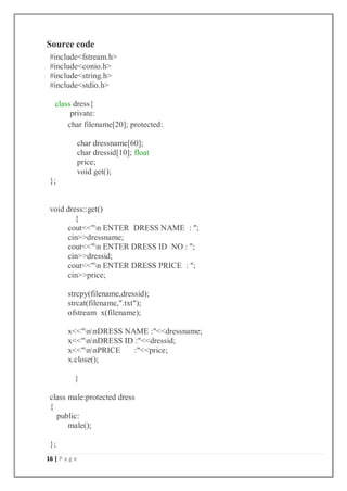 16 | P a g e
Source code
#include<fstream.h>
#include<conio.h>
#include<string.h>
#include<stdio.h>
class dress{
private:
char filename[20]; protected:
char dressname[60];
char dressid[10]; float
price;
void get();
};
void dress::get()
{
cout<<"n ENTER DRESS NAME : ";
cin>>dressname;
cout<<"n ENTER DRESS ID NO : ";
cin>>dressid;
cout<<"n ENTER DRESS PRICE : ";
cin>>price;
strcpy(filename,dressid);
strcat(filename,".txt");
ofstream x(filename);
x<<"nnDRESS NAME :"<<dressname;
x<<"nnDRESS ID :"<<dressid;
x<<"nnPRICE :"<<price;
x.close();
}
class male:protected dress
{
public:
male();
};
 