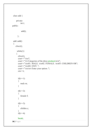 18 | P a g e
class add {
private:
int i;
public:
add();
};
add::add()
{
clrscr();
while(1)
{
clrscr();
cout<<"nn";
cout<<"tt Categories of the dress productsnn";
cout<<"nn01. MALE. nn02. FEMALE. nn03. CHILDREN OR";
cout<<"nn04. EXIT. ";
cout<<"nnnt Enter your option :";
cin>>i;
if(i==1)
{
male m;
}
if(i==2)
{
female f;
}
if(i==3)
{
childrn c;
}
if(i==4)
break;
 
