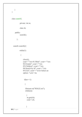 19 | P a g e
}
}
class search{
private: int m;
char ch;
public:
search();
};
search::search(){
while(1)
{
clrscr();
cout<<"nn 01.Male"; cout<<"nn
02.Female"; cout<<"nn
03.Children"; cout<<"nn
04.Search by id"; cout<<"nn
05.Exit"; cout<<"nnt Select an
option :";cin>>m;
if(m==1)
{
ifstream m("MALE.txt");
while(m)
{
m.get(ch);
cout<<ch;
}
 
