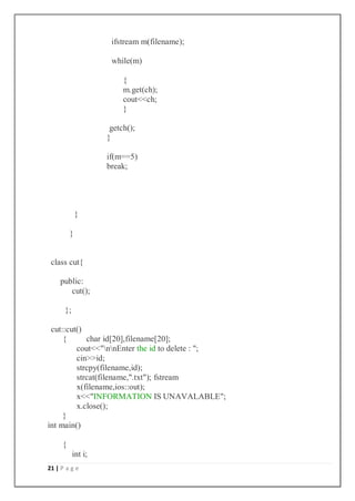 21 | P a g e
ifstream m(filename);
while(m)
{
m.get(ch);
cout<<ch;
}
getch();
}
if(m==5)
break;
}
}
class cut{
public:
cut();
};
cut::cut()
{ char id[20],filename[20];
cout<<"nnEnter the id to delete : ";
cin>>id;
strcpy(filename,id);
strcat(filename,".txt"); fstream
x(filename,ios::out);
x<<"INFORMATION IS UNAVALABLE";
x.close();
}
int main()
{
int i;
 