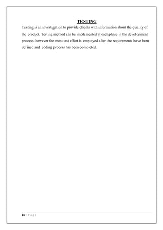 24 | P a g e
TESTING
Testing is an investigation to provide clients with information about the quality of
the product. Testing method can be implemented at eachphase in the development
process, however the most test effort is employed after the requirements have been
defined and coding process has been completed.
 