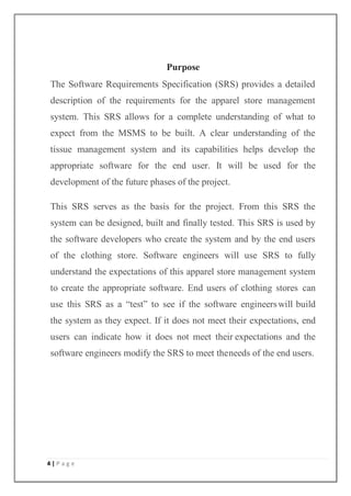 4 | P a g e
Purpose
The Software Requirements Specification (SRS) provides a detailed
description of the requirements for the apparel store management
system. This SRS allows for a complete understanding of what to
expect from the MSMS to be built. A clear understanding of the
tissue management system and its capabilities helps develop the
appropriate software for the end user. It will be used for the
development of the future phases of the project.
This SRS serves as the basis for the project. From this SRS the
system can be designed, built and finally tested. This SRS is used by
the software developers who create the system and by the end users
of the clothing store. Software engineers will use SRS to fully
understand the expectations of this apparel store management system
to create the appropriate software. End users of clothing stores can
use this SRS as a “test” to see if the software engineerswill build
the system as they expect. If it does not meet their expectations, end
users can indicate how it does not meet their expectations and the
software engineers modify the SRS to meet theneeds of the end users.
 