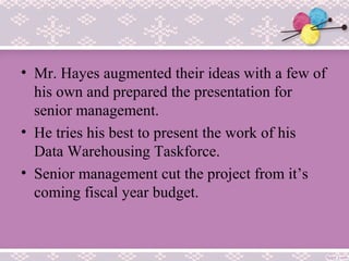• Mr. Hayes augmented their ideas with a few of
his own and prepared the presentation for
senior management.
• He tries his best to present the work of his
Data Warehousing Taskforce.
• Senior management cut the project from it’s
coming fiscal year budget.
 