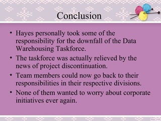 Conclusion
• Hayes personally took some of the
responsibility for the downfall of the Data
Warehousing Taskforce.
• The taskforce was actually relieved by the
news of project discontinuation.
• Team members could now go back to their
responsibilities in their respective divisions.
• None of them wanted to worry about corporate
initiatives ever again.
 