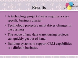 Results
• A technology project always requires a very
specific business charter.
• Technology projects cannot drives changes in
the business.
• The scope of any data warehousing projects
can quickly get out of hand.
• Building systems to support CRM capabilities
is a difficult business.
 