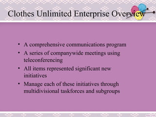 Clothes Unlimited Enterprise Overview
• A comprehensive communications program
• A series of companywide meetings using
teleconferencing
• All items represented significant new
initiatives
• Manage each of these initiatives through
multidivisional taskforces and subgroups
 