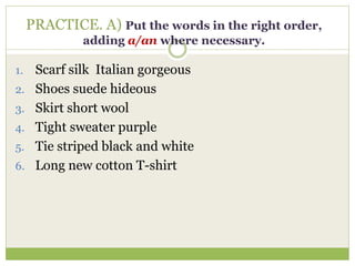 PRACTICE. A) Put the words in the right order,
adding a/an where necessary.
1. Scarf silk Italian gorgeous
2. Shoes suede hideous
3. Skirt short wool
4. Tight sweater purple
5. Tie striped black and white
6. Long new cotton T-shirt
 