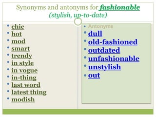 Synonyms and antonyms for fashionable
(stylish, up-to-date)
 chic
 hot
 mod
 smart
 trendy
 in style
 in vogue
 in-thing
 last word
 latest thing
 modish
 Antonyms
 dull
 old-fashioned
 outdated
 unfashionable
 unstylish
 out
 
