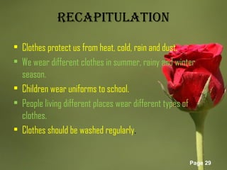 Page 29
RECAPITULATION
• Clothes protect us from heat, cold, rain and dust.
• We wear different clothes in summer, rainy and winter
season.
• Children wear uniforms to school.
• People living different places wear different types of
clothes.
• Clothes should be washed regularly.
 
