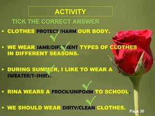 Page 30
ACTIVITY
TICK THE CORRECT ANSWER
• CLOTHES PROTECT /HARM OUR BODY.
• WE WEAR SAME/DIFFERENT TYPES OF CLOTHES
IN DIFFERENT SEASONS.
• DURING SUMMER, I LIKE TO WEAR A
SWEATER/T-SHIRT.
• RINA WEARS A FROCK/UNIFORM TO SCHOOL.
• WE SHOULD WEAR DIRTY/CLEAN CLOTHES.
√
√
√
√
√
 