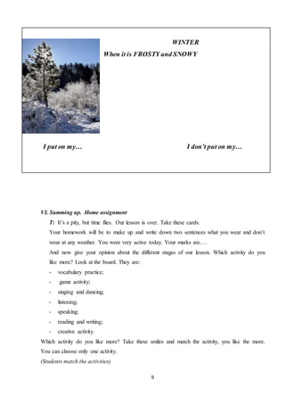 9
WINTER
When it is FROSTY and SNOWY
I put on my… I don’t put on my…
VI. Summing up. Home assignment
T: It’s a pity, but time flies. Our lesson is over. Take these cards.
Your homework will be to make up and write down two sentences what you wear and don’t
wear at any weather. You were very active today. Your marks are….
And now give your opinion about the different stages of our lesson. Which activity do you
like more? Look at the board. They are:
- vocabulary practice;
- game activity;
- singing and dancing;
- listening;
- speaking;
- reading and writing;
- creative activity.
Which activity do you like more? Take these smiles and match the activity, you like the more.
You can choose only one activity.
(Students match the activities)
 
