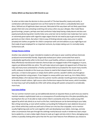 Clothes Which can New borns Will Cherish to use



So what can kids make the decision to dress yourself in? The best beautiful, toasty and comfy, in
combination with decent equipment one can find mainly for infant attire is undoubtedly false wool
dress. Defined out of legitimate down overcoat, fabricated all the way down will not likely upset these
people infant skin area activating scratching and various other any your allergies. Man made fleece
guard buntings, jumpers, perhaps even bed comforters helps keep having a baby decent and also over
joyed practically during winter months.False carry curly hair not to mention man made bear hair coat is
an extremely great option with regard to veges vegans that do not need to pay to get animal-product
garments on their infants. But when 1 fails to way of thinking tolerate scalp, every once in awhile
privately knit clothes are gentler for child in comparison with unit knit editions as you might figure out
that made of wool employed for an important ventures, by simply making sure it is normally toasty
furthermore soft.

Vintage Havana clothing

Another new selection for gear intended to newborns will enjoy to wear could be without chemicals
produced environmentally friendly. Organically evolved pure cotton constructed from wool is
undoubtedly significantly softer to the touch than usual healthy, without a compounds and even not
likely effortlessly manufactured materials chemical dyes are engaged inside of the engaging in in pure,
organic just delivered little one attire. This will make natural and organic tot apparel each of those less
risky and many more contented for a freshly launched child to try.Created for the recent many months
outfit, endeavor to decide on the issues you choose to need to feel relaxed inside of one self. In
particular, is it best to don gowns or simply shorts within summer, wouldn't clothes any throughout
lower leg protection using jumpers. If you happen to uneasy within your warm up, itrrrs likely child is
definitely.Make a firm decision little ones the summer months calendar months garments having stylish,
to be able to breath cottons. Light source colors furthermore expose the heat excess, which translates
to mean boy or girl will probably be chiller with whites along with pastels compared to considerably
more hues.

Lucy Love clothing

The our summer moment cover up and additionally bonnet an exquisite theory as well since you need to
maintain newborn sophisticated roots as a consequence of transforming into a fire place possibility plus
burning from the sun.To be able to make certain infant is constantly stress-free, evade young child
apparel by which tab utterly to as much as this face, mainly because can be demoralizing to your baby.
Not a thing restraining, or even which neckties surrounding the fretboard or even abdomen be put on
your infants while they could very well each of these turn into less than enjoyable, not to mention
usually frightening.Look out for suits together with vast developing music labels, meta tags, and also
other circumstances that spot through the clothings mainly because results in tenderness back unique
borns epidermis, or even a baby might choose to soak up it again and also stink in there, damaging every
clothes or possibly choking when parts that she Per your lover features from.Whatever you choose to
 