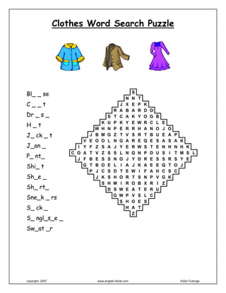 Clothes Word Search Puzzle
Bl_ _ se
C _ _ t
Dr _ s _
H _ t
J_ ck _ t
J_an _
P_ nt_
Shi_ t
Sh_e _
Sh_ rt_
Sne_k _ rs
S_ ck _
S_ ngl_s_e _
Sw_at _r
 
 
copyright, 2007 www.english-4kids.com Kisito Futonge
 