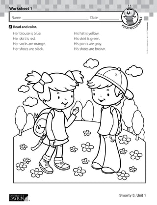 Worksheet 1
Smarty 3, Unit 1
Name Date
D.R.
©
U.D.
Publishing
S.A.
de
C.V.,
2017
Photocopiable
A 	Read and color.
Her blouse is blue.
Her skirt is red.
Her socks are orange.
Her shoes are black.
His hat is yellow.
His shirt is green.
His pants are gray.
His shoes are brown.
 