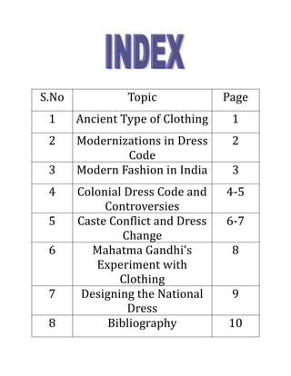 S.No               Topic             Page
       1      Ancient Type of Clothing     1
       2       Modernizations in Dress     2
                       Code
       3       Modern Fashion in India     3
       4       Colonial Dress Code and    4-5
                    Controversies
       5       Caste Conflict and Dress   6-7
                        Change
       6         Mahatma Gandhi’s          8
                  Experiment with
                       Clothing
       7        Designing the National     9
                         Dress
       8             Bibliography         10

Nilesh Maheshwari
 