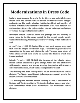 Modernizations in Dress Code
    India is known across the world for its diverse and colorful dresses.
    Indian saris and salwar suits are known for their beautiful designs
    and patterns. The modern Indian clothing is a blend and an effect of
    various cultures and nationalities that made India their home in the
    ancient times. Hence, the Indian clothes you see today are a reflection
    of various changes in the Indian history.

    Harappan Period --2500 BC-India was perhaps the first country to
    grow cotton in the Harappan period. In this period, people mostly
    wore cotton clothing. Women generally wore a long cotton cloth called
    sari.

    Aryan Period --1500 BC-During this period, most women wore sari
    that could be draped in different ways. The material generally used
    was cotton for the poor and silk for the rich. The men wore pieces of
    white cloth around their waste in a pants-like fashion, which was
    known as dhoti.

    Islamic Period -- 1000 AD-With the invasion of the Islamic rulers,
    Indian fashion underwent a great change. While sari and dhoti were
    still popular, women also started wearing long tunics with trousers
    called salwar kameez, which were accompanied by a scarf.

    19th Century-The 19th century saw a lot of modifications to Indian
    clothing. The Western and Islamic influences were greatly seen in the
    Indian saris and salwar kameez.

    21st Century-The modern Indian clothing is now a confluence of
    Eastern and Western cultures. Westernized salwar kameez and other
    new fashionable attire have modernized the traditional Indian
    clothing.



Nilesh Maheshwari
 