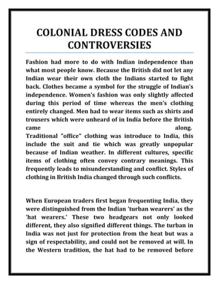 COLONIAL DRESS CODES AND
            CONTROVERSIES
    Fashion had more to do with Indian independence than
    what most people know. Because the British did not let any
    Indian wear their own cloth the Indians started to fight
    back. Clothes became a symbol for the struggle of Indian’s
    independence. Women’s fashion was only slightly affected
    during this period of time whereas the men’s clothing
    entirely changed. Men had to wear items such as shirts and
    trousers which were unheard of in India before the British
    came                                                  along.
    Traditional "office" clothing was introduce to India, this
    include the suit and tie which was greatly unpopular
    because of Indian weather. In different cultures, specific
    items of clothing often convey contrary meanings. This
    frequently leads to misunderstanding and conflict. Styles of
    clothing in British India changed through such conflicts.


    When European traders first began frequenting India, they
    were distinguished from the Indian 'turban wearers' as the
    'hat wearers.' These two headgears not only looked
    different, they also signified different things. The turban in
    India was not just for protection from the heat but was a
    sign of respectability, and could not be removed at will. In
    the Western tradition, the hat had to be removed before

Nilesh Maheshwari
 