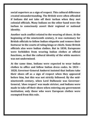 social superiors as a sign of respect. This cultural difference
    created misunderstanding. The British were often offended
    if Indians did not take off their turban when they met
    colonial officials. Many Indians on the other hand wore the
    turban to consciously assert their regional or national
    identity.
    Another such conflict related to the wearing of shoes. At the
    beginning of the nineteenth century, it was customary for
    British officials to follow Indian etiquette and remove their
    footwear in the courts of ruling kings or chiefs. Some British
    officials also wore Indian clothes. But in 1830, Europeans
    were forbidden from wearing Indian clothes at official
    functions, so that the cultural identity of the white masters
    was not undermined.
    At the same time, Indians were expected to wear Indian
    clothes to office and follow Indian dress codes. In 1824 -
    1828, Governor-General Amherst insisted that Indians take
    their shoes off as a sign of respect when they appeared
    before him, but this was not strictly followed. By the mid-
    nineteenth century, when Lord Dalhousie was Governor-
    General, 'shoe respect' was made stricter, and Indians were
    made to take off their shoes when entering any government
    institution; only those who wore European clothes were
    exempted from this rule.




Nilesh Maheshwari
 