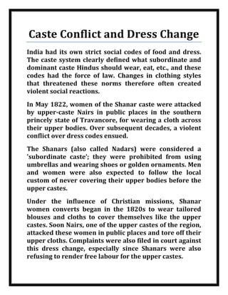 Caste Conflict and Dress Change
    India had its own strict social codes of food and dress.
    The caste system clearly defined what subordinate and
    dominant caste Hindus should wear, eat, etc., and these
    codes had the force of law. Changes in clothing styles
    that threatened these norms therefore often created
    violent social reactions.
    In May 1822, women of the Shanar caste were attacked
    by upper-caste Nairs in public places in the southern
    princely state of Travancore, for wearing a cloth across
    their upper bodies. Over subsequent decades, a violent
    conflict over dress codes ensued.
    The Shanars (also called Nadars) were considered a
    'subordinate caste’; they were prohibited from using
    umbrellas and wearing shoes or golden ornaments. Men
    and women were also expected to follow the local
    custom of never covering their upper bodies before the
    upper castes.
    Under the influence of Christian missions, Shanar
    women converts began in the 1820s to wear tailored
    blouses and cloths to cover themselves like the upper
    castes. Soon Nairs, one of the upper castes of the region,
    attacked these women in public places and tore off their
    upper cloths. Complaints were also filed in court against
    this dress change, especially since Shanars were also
    refusing to render free labour for the upper castes.


Nilesh Maheshwari
 
