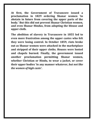 At first, the Government of Travancore issued a
    proclamation in 1829 ordering Shanar women 'to
    abstain in future from covering the upper parts of the
    body.' But this did not prevent Shanar Christian women,
    and even Shanar Hindus, from adopting the blouse and
    upper cloth.
    The abolition of slavery in Travancore in 1855 led to
    even more frustration among the upper castes who felt
    they were losing control. In October 1859, riots broke
    out as Shanar women were attacked in the marketplace
    and stripped of their upper cloths. Houses were looted
    and chapels burned. Finally, the government issued
    another proclamation permitting Shanar women,
    whether Christian or Hindu, to wear a jacket, or cover
    their upper bodies 'in any manner whatever, but not like
    the women of high caste'.




Nilesh Maheshwari
 