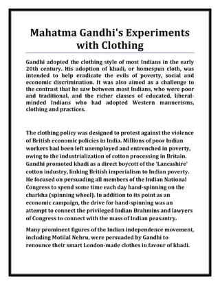 Mahatma Gandhi's Experiments
            with Clothing
    Gandhi adopted the clothing style of most Indians in the early
    20th century. His adoption of khadi, or homespun cloth, was
    intended to help eradicate the evils of poverty, social and
    economic discrimination. It was also aimed as a challenge to
    the contrast that he saw between most Indians, who were poor
    and traditional, and the richer classes of educated, liberal-
    minded Indians who had adopted Western mannerisms,
    clothing and practices.



    The clothing policy was designed to protest against the violence
    of British economic policies in India. Millions of poor Indian
    workers had been left unemployed and entrenched in poverty,
    owing to the industrialization of cotton processing in Britain.
    Gandhi promoted khadi as a direct boycott of the ‘Lancashire’
    cotton industry, linking British imperialism to Indian poverty.
    He focused on persuading all members of the Indian National
    Congress to spend some time each day hand-spinning on the
    charkha (spinning wheel). In addition to its point as an
    economic campaign, the drive for hand-spinning was an
    attempt to connect the privileged Indian Brahmins and lawyers
    of Congress to connect with the mass of Indian peasantry.
    Many prominent figures of the Indian independence movement,
    including Motilal Nehru, were persuaded by Gandhi to
    renounce their smart London-made clothes in favour of khadi.



Nilesh Maheshwari
 