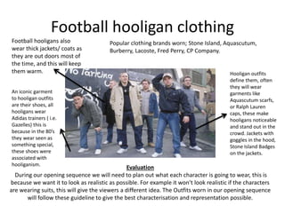 Football hooligan clothing 
Football hooligans also 
wear thick jackets/ coats as 
they are out doors most of 
the time, and this will keep 
them warm. 
An iconic garment 
to hooligan outfits 
are their shoes, all 
hooligans wear 
Adidas trainers ( i.e. 
Gazelles) this is 
because in the 80’s 
they wear seen as 
something special, 
these shoes were 
associated with 
hooliganism. 
Popular clothing brands worn; Stone Island, Aquascutum, 
Burberry, Lacoste, Fred Perry, CP Company. 
Hooligan outfits 
define them, often 
they will wear 
garments like 
Aquascutum scarfs, 
or Ralph Lauren 
caps, these make 
hooligans noticeable 
and stand out in the 
crowd. Jackets with 
goggles in the hood, 
Stone Island Badges 
on the jackets. 
Evaluation 
During our opening sequence we will need to plan out what each character is going to wear, this is 
because we want it to look as realistic as possible. For example it won’t look realistic if the characters 
are wearing suits, this will give the viewers a different idea. The Outfits worn in our opening sequence 
will follow these guideline to give the best characterisation and representation possible. 
