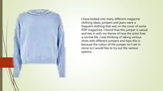 I have looked into many different magazine
clothing ideas, jumpers and jeans were a
frequent clothing that was on the cover of some
POP magazines. I found that this jumper is casual
and ties in with my theme of how the artist lives
a normal life. I was thinking of taking various
shots with different jumpers and tops this is
because the colour of the jumper isn’t set in
stone so I would like to try out the various
options.
 