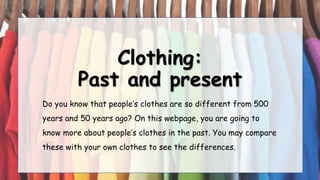 Clothing:
Past and present
Do you know that people’s clothes are so different from 500
years and 50 years ago? On this webpage, you are going to
know more about people’s clothes in the past. You may compare
these with your own clothes to see the differences.
 