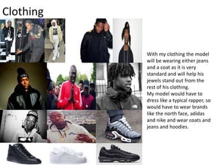 Clothing
With my clothing the model
will be wearing either jeans
and a coat as it is very
standard and will help his
jewels stand out from the
rest of his clothing.
My model would have to
dress like a typical rapper, so
would have to wear brands
like the north face, adidas
and nike and wear coats and
jeans and hoodies.
 