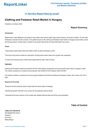 Find Industry reports, Company profiles
ReportLinker                                                                         and Market Statistics



                                             >> Get this Report Now by email!

Clothing and Footwear Retail Market in Hungary
Published on October 2009

                                                                                                                 Report Summary

Introduction


Datamonitor's retail databooks are based on key market value data for eight major product sectors, 20 product markets, 16 core retail
distribution channels and 62 countries. This profile focuses on the clothing and footwear retail market in Hungary and provides current
and forecast data on market value in relation to the parent retail sector and total retail within the country.


Scope


*Total product retail market value from 2002 to 2007 as well as forecasts to 2012


*The size of the product market as a proportion of total product sector sales and a growth rate comparison


*Current and forecast product market value segmented by major retail channels


Highlights


Clothing and Footwear market accounted for 90.3% of the clothing, accessories and luxury goods sector value in Hungary in 2007.
The market increased at a compound annual growth rate (CAGR) of 0.8% between 2002 and 2007.


The clothing, footwear, accessories and luxury goods retailers format led the clothing and footwear market, with a share of 61.9% in
2007.


Reasons to Purchase


*Discover how this product's share of total retail and sector sales is changing


*Identify fast growth channels in the country for this particular product market


*Understand the future direction of the market with reliable historical data and full five year forecasting




                                                                                                                 Table of Content

TABLE OF CONTENTS
DATAMONITOR VIEW 1
Catalyst 1
Summary 1
Methodology 1



Clothing and Footwear Retail Market in Hungary                                                                                Page 1/5
 