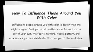 How To Influence Those Around You
With Color
Influencing people around you with color is easier than one
might imagine. So if you excel in other variables such as the
cut of your suit, the fabric, texture, weave, pattern, and
accessories, you can wield color like a weapon at the workplace.
 