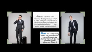 Grey is a mature color.
Wearing it can give you a bit of
an edge over your competitors if
you’re a younger guy competing
with experienced ones. It also
shows people you’re unbiased.
Blues are exceptionally
useful for job interviews,
trying to close a new
client or having to defend
yourself against
allegations (ahem…)
 
