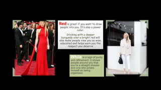 Red is great if you want to draw
people into you. It’s also a power
color.
Sticking with a deeper
burgundy over a bright red will
also make people view you as wise,
educated and helps earn you the
respect you deserve
White is a sign of purity
and refinement. It shows
people around you that
you’re a straight shooter
and one who prides
himself on being
organized.
 