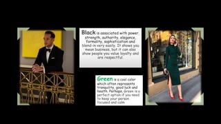 Black is associated with power,
strength, authority, elegance,
formality, sophistication and
blend-in very easily. It shows you
mean business, but it can also
show people you value loyalty and
are respectful.
Green is a cool color
which often represents
tranquility, good luck and
health. Perhaps, Green is a
perfect option if you need
to keep your person
focused and calm
 