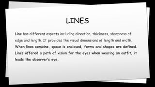 LINES
Line has different aspects including direction, thickness, sharpness of
edge and length. It provides the visual dimensions of length and width.
When lines combine, space is enclosed, forms and shapes are defined.
Lines offered a path of vision for the eyes when wearing an outfit, it
leads the observer’s eye.
 
