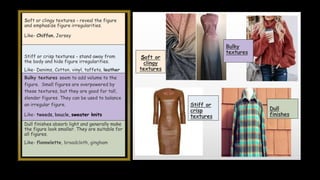 Soft or clingy textures - reveal the figure
and emphasize figure irregularities.
Like- Chiffon, Jersey
Stiff or crisp textures - stand away from
the body and hide figure irregularities.
Like- Denims, Cotton, vinyl, taffeta, leather
Bulky textures seem to add volume to the
figure. Small figures are overpowered by
these textures, but they are good for tall,
slender figures. They can be used to balance
an irregular figure.
Like- tweeds, boucle, sweater knits
Dull finishes absorb light and generally make
the figure look smaller. They are suitable for
all figures.
Like- flannelette, broadcloth, gingham
Soft or
clingy
textures
Bulky
textures
Dull
finishes
Stiff or
crisp
textures
 
