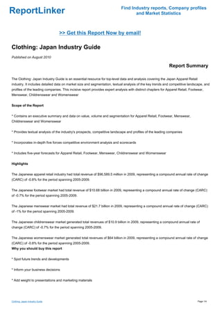 Find Industry reports, Company profiles
ReportLinker                                                                       and Market Statistics



                                 >> Get this Report Now by email!

Clothing: Japan Industry Guide
Published on August 2010

                                                                                                             Report Summary

The Clothing: Japan Industry Guide is an essential resource for top-level data and analysis covering the Japan Apparel Retail
industry. It includes detailed data on market size and segmentation, textual analysis of the key trends and competitive landscape, and
profiles of the leading companies. This incisive report provides expert analysis with distinct chapters for Apparel Retail, Footwear,
Menswear, Childrenswear and Womenswear


Scope of the Report


* Contains an executive summary and data on value, volume and segmentation for Apparel Retail, Footwear, Menswear,
Childrenswear and Womenswear


* Provides textual analysis of the industry's prospects, competitive landscape and profiles of the leading companies


* Incorporates in-depth five forces competitive environment analysis and scorecards


* Includes five-year forecasts for Apparel Retail, Footwear, Menswear, Childrenswear and Womenswear


Highlights


The Japanese apparel retail industry had total revenue of $96,589.5 million in 2009, representing a compound annual rate of change
(CARC) of -0.8% for the period spanning 2005-2009.


The Japanese footwear market had total revenue of $10.68 billion in 2009, representing a compound annual rate of change (CARC)
of -0.7% for the period spanning 2005-2009.


The Japanese menswear market had total revenue of $21.7 billion in 2009, representing a compound annual rate of change (CARC)
of -1% for the period spanning 2005-2009.


The Japanese childrenswear market generated total revenues of $10.9 billion in 2009, representing a compound annual rate of
change (CARC) of -0.7% for the period spanning 2005-2009.


The Japanese womenswear market generated total revenues of $64 billion in 2009, representing a compound annual rate of change
(CARC) of -0.8% for the period spanning 2005-2009.
Why you should buy this report


* Spot future trends and developments


* Inform your business decisions


* Add weight to presentations and marketing materials




Clothing: Japan Industry Guide                                                                                                   Page 1/4
 