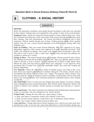 1
G
O
YA
L
B
R
O
TH
ER
S
PR
A
K
A
SH
A
N
CLOTHING : A SOCIAL HISTORY
CONCEPTS
HISTORY
Before the democratic revolutions, most people dressed according to codes that were specified
by their religion. Clothing styles were regulated by class, gender or status in the social hierarchy.
Sumptuary Laws : Before the French Revolution people in France followed these laws. These
laws restricted social behaviour of the lower strata of the society and imposed restrictions upon
their clothing, food and entertainment. The French Revolution brought an end to these
restrictions. Political symbols became part of dress. Clothing became simple which signified
equality. Now the way a person dressed depended on the differences in earning rather than
sumptuary laws.
Styles of Clothing : Men and women dressed differently. Men were supposed to be strong,
independent, aggressive while women were supposed to be weak, dependent and docile. Their
clothes were designed accordingly. The women wore dresses which accentuated a slim waist.
They had to wear a corset to show a small waist. Though it hurt, this pain and suffering was
accepted as normal for a woman.
Change in Ideas : 19th century brought about many changes. Women pressed for dress reform.
The sufferage movement also developed during this time. There was agitation against women’s
clothes in Europe as well in America. Doctors explained the ill effects of tight clothes which
affected the spine and long flowing gowns which were unhygienic. It was argued by these
movements that if women wore loose and comfortable clothes, they could start working and
become independent.
New Materials : Before the 17th century clothes for British women were made of flax, wool,
linen which were expensive and difficult to maintain. During the 17th century, with the onset of
the Industrial Revolution cloth and clothes saw a change. The attractive, cheap ‘chintzes’ from
India increased the volume of European women’s wardrobes. Artificial fibres used in cloth made
dresses even easier to maintain. Now with great demand for comfortable dresses, styles changed
considerably.
The World Wars : The two world wars also brought about great changes in women’s clothing.
Styles reflected seriousness and professionalism. Skirts became shorter and plainer. Women who
worked in factories wore uniforms. Trousers became an accepted and vital part of women’s
dress.
Sports and Games : The school curriculum also emphasised and included games and gymnastics
as part of curriculum. This also changed the way women dressed.
Colonial India : During this time India saw a great change in dress.
Many men began to incorporate western style clothing in their dress.
Many felt that western influence would lead to loss of traditional cultural identity.
Many wore western clothes without giving up Indian ones.
Caste and Dress : Though India had no formal sumptuary laws it had its own strict food, dress
and behaviour codes. It was the caste system that defined how or what the Hindus should wear,
8
Question Bank in Social Science (History) Class-IX (Term-II)
 